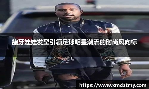 龅牙娃娃发型引领足球明星潮流的时尚风向标